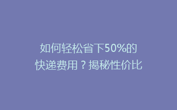 如何轻松省下50%的快递费用？揭秘性价比超高的省钱寄快递秘诀！
