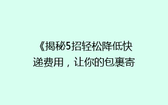 《揭秘5招轻松降低快递费用，让你的包裹寄送更省钱！》