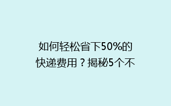 如何轻松省下50%的快递费用？揭秘5个不为人知的省钱技巧！