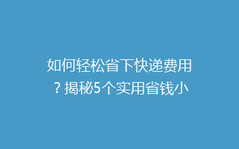 如何轻松省下快递费用？揭秘5个实用省钱小技巧，让你的包裹更实惠！