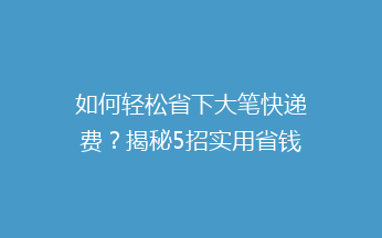 如何轻松省下大笔快递费？揭秘5招实用省钱秘籍，让你邮费不再心疼！