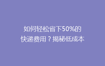如何轻松省下50%的快递费用？揭秘低成本快递寄送的秘密！