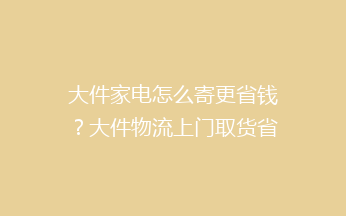 大件家电怎么寄更省钱？大件物流上门取货省钱技巧！